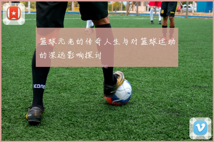 篮球元老的传奇人生与对篮球运动的深远影响探讨