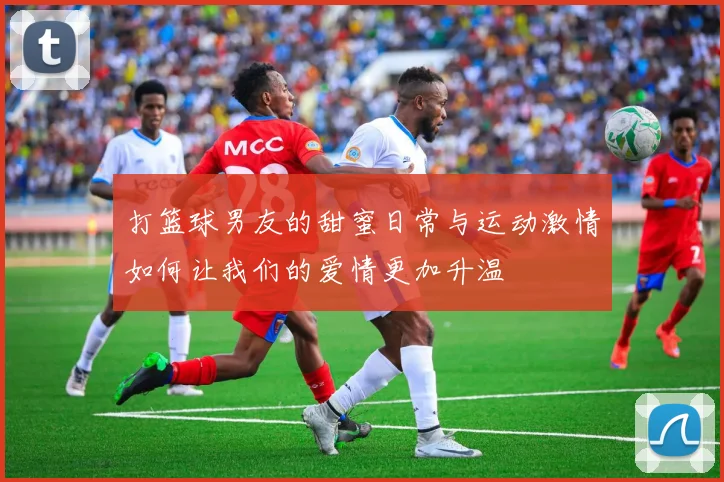 打篮球男友的甜蜜日常与运动激情如何让我们的爱情更加升温