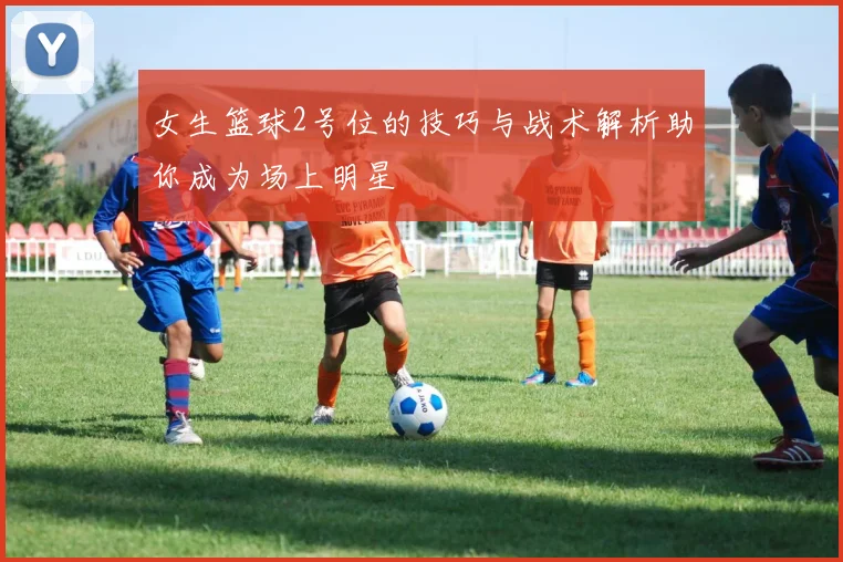 女生篮球2号位的技巧与战术解析助你成为场上明星
