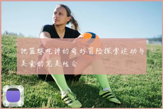 把篮球吃掉的奇妙冒险探索运动与美食的完美结合