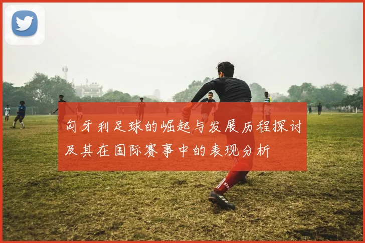 匈牙利足球的崛起与发展历程探讨及其在国际赛事中的表现分析