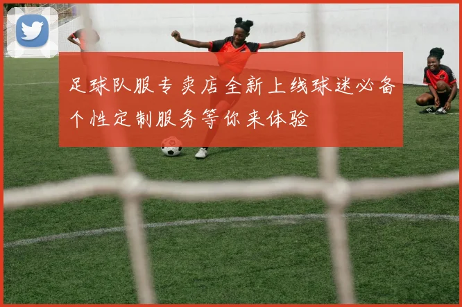 足球队服专卖店全新上线球迷必备个性定制服务等你来体验