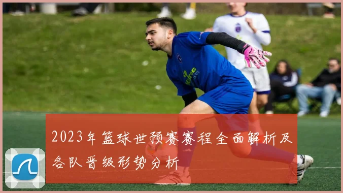2023年篮球世预赛赛程全面解析及各队晋级形势分析