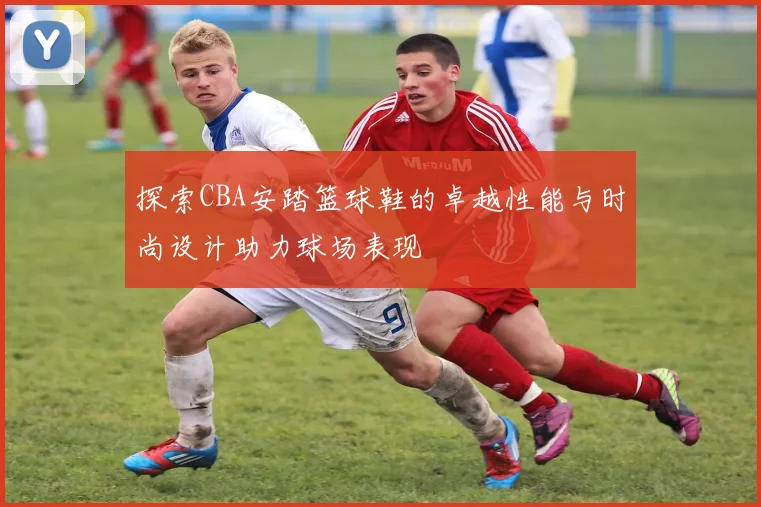 探索CBA安踏篮球鞋的卓越性能与时尚设计助力球场表现