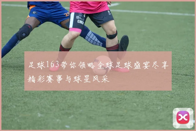 足球163带你领略全球足球盛宴尽享精彩赛事与球星风采