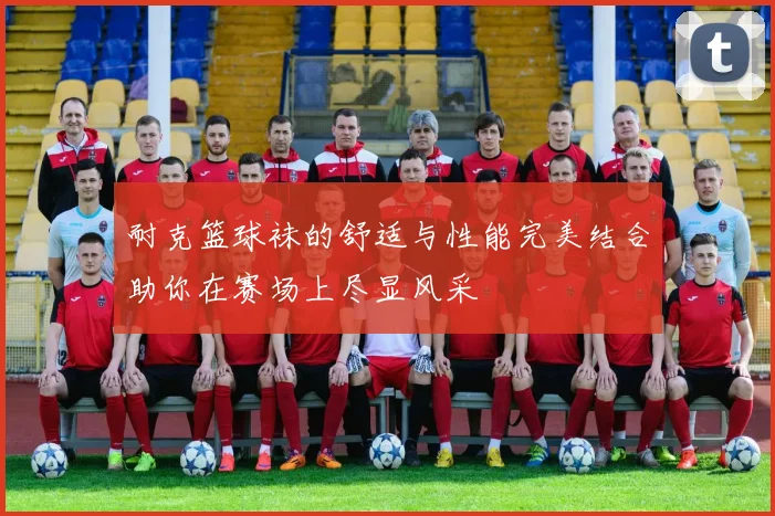 耐克篮球袜的舒适与性能完美结合助你在赛场上尽显风采