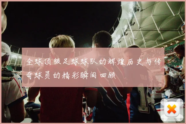 全球顶级足球球队的辉煌历史与传奇球员的精彩瞬间回顾