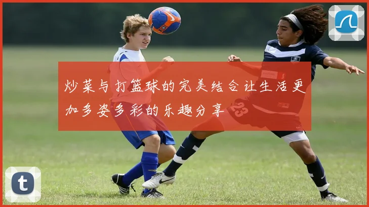 炒菜与打篮球的完美结合让生活更加多姿多彩的乐趣分享